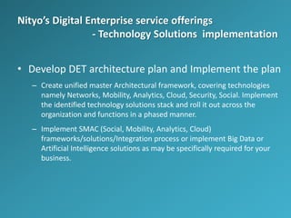 Nityo’s Digital Enterprise service offerings
- Technology Solutions implementation
• Develop DET architecture plan and Implement the plan
– Create unified master Architectural framework, covering technologies
namely Networks, Mobility, Analytics, Cloud, Security, Social. Implement
the identified technology solutions stack and roll it out across the
organization and functions in a phased manner.
– Implement SMAC (Social, Mobility, Analytics, Cloud)
frameworks/solutions/Integration process or implement Big Data or
Artificial Intelligence solutions as may be specifically required for your
business.
 