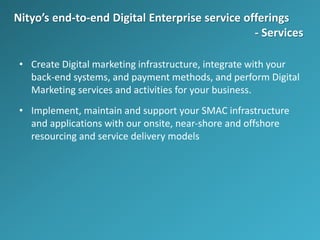 Nityo’s end-to-end Digital Enterprise service offerings
- Services
• Create Digital marketing infrastructure, integrate with your
back-end systems, and payment methods, and perform Digital
Marketing services and activities for your business.
• Implement, maintain and support your SMAC infrastructure
and applications with our onsite, near-shore and offshore
resourcing and service delivery models
 