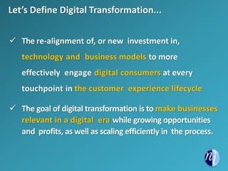 Let’s Define Digital Transformation...
 The re-alignment of, or new investment in,
technology and business models to more
effectively engage digital consumers at every
touchpoint in the customer experience lifecycle
 The goal of digital transformation is to make businesses
relevant in a digital era while growing opportunities
and profits, as well as scaling efficiently in the process.
 