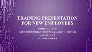 TRAINING PRESENTATION
FOR NEW EMPLOYEES
KIMBERLY A. FELAN
INTRO TO INFORMATION ASSURANCE & SECURITY -- CMGT/400
JANUARY 23, 2017
ANTHONY SEYMOUR
 