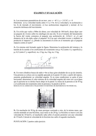 EXAMEN 1ª EVALUACIÓN
1-. Las ecuaciones paramétricas de un mov. son: x = 4t3
-1; y = 2-5/3t3
; z = 8
Determina a) La velocidad media entre t=2 y t=4s. b) La velocidad y la aceleración a
los 2s de iniciado el movimiento. c) Las aceleraciones tangencial y normal. d) La
ecuación intrínseca del movimiento.
2-. Un avión que vuela a 500m de altura, con velocidad de 180 km/h, desea dejar caer
un paquete de víveres sobre los náufragos de una isla. Si en el instante del lanzamiento
la fuerza del viento comunica al paquete una aceleración de –0,5m/s2
, a) ¿A qué
distancia de la isla debe soltar el paquete? b) Con qué velocidad (vector y módulo) se
producirá el impacto? c) ¿Dónde se encontrará el avión en el momento que el paquete
impacto contra el suelo?
3-. Un sistema está formado según la figura. Determina la aceleración del sistema y la
tensión de la cuerda si los coeficientes de rozamiento son µ1=0,2 (entre A y superficie) y
µ2=0,3 (entre C y superficie). mA=2 kg; mB=1kg; mC=3 kg.
4-. Un rotor cilíndrico hueco de radio r=4m se hace girar alrededor de su eje de simetría.
Una persona se coloca con su espalda apoyada en la pared. El rotor, a partir del reposo,
aumenta gradualmente su velocidad angular. Si en estas condiciones se quita el piso
horizontal, determinar el valor mínimo de la velocidad angular del rotor (en r.p.m.)para
que la persona no se deslice hacia abajo en la pared. La masa de la persona es de 45 kg
y el coeficiente de rozamiento entre la persona y la pared es de 0,5.
RESUELVE EL EJERCICIO UTILIZANDO UN SISTEMA DE REFERENCIA NO INERCIAL.
5-. Un muchacho de 50 kg de masa persigue corriendo a otro, de la misma masa, que
circula montado en una bicicleta, cuya masa es de 20 kg. La bicicleta se mueve con una
velocidad de 10 km/h y el muchacho salta sobre el asiento posterior con una velocidad
de 15 km/h. Calcula la velocidad de la bicicleta tras subir el segundo muchacho.
PUNTUACIÓN: 2 puntos cada ejercicio.
 