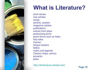 Powerpoint Templates
Page 10
What is Literature?
short stories
new articles
songs
adverts, posters
magazine articles
publications
scenes from plays
poetry/song lyrics
poem forms such as haiku
fairy tales
rhymes
tongue twisters
letters
myths and legends
Cartoon strips, comics
proverbs
jokes
http://all-literature.wikidot.com/
 