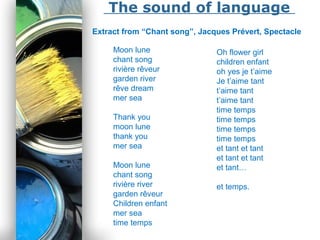 Powerpoint Templates
Page 15
The sound of language
Extract from “Chant song”, Jacques Prévert, Spectacle
Moon lune
chant song
rivière rêveur
garden river
rêve dream
mer sea
Thank you
moon lune
thank you
mer sea
Moon lune
chant song
rivière river
garden rêveur
Children enfant
mer sea
time temps
Oh flower girl
children enfant
oh yes je t’aime
Je t’aime tant
t’aime tant
t’aime tant
time temps
time temps
time temps
time temps
et tant et tant
et tant et tant
et tant…
et temps.
 