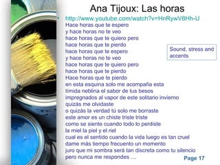 Powerpoint Templates
Page 17
Ana Tijoux: Las horas
• http://www.youtube.com/watch?v=HnRywV8Hh-U
Hace horas que te espero
y hace horas no te veo
hace horas que te quiero pero
hace horas que te pierdo
hace horas que te espero
y hace horas no te veo
hace horas que te quiero pero
hace horas que te pierdo
Hace horas que te pierdo
en esta esquina solo me acompaña esta
tímida neblina el sabor de tus besos
impregnados al vapor de este solitario invierno
quizás me olvidaste
o quizás la verdad tú solo me borraste
este amor es un chiste triste triste
como se siente cuando todo lo perdiste
la miel la piel y el riel
cual es el sentido cuando la vida luego es tan cruel
dame más tiempo frecuento un momento
juro que mi sombra será tan discreta como tu silencio
pero nunca me respondes …
Sound, stress and
accents
 