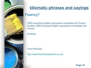 Powerpoint Templates
Page 19
Idiomatic phrases and sayings
Fluency?
2000 everyday English expressions translated into French
Another 2000 everyday English expressions translated into
French
Kit Brett
Free Podcasts
http://www.frenchbyrepetition.co.uk/
 