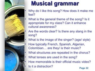 Powerpoint Templates
Page 22
Musical grammarMusical grammar
• Why do I like this song? How does it make me
feel?
• What is the general theme of the song? Is it
appropriate for my class? Can it enhance
cultural awareness?
• Are the words clear? Is there any slang in the
song?
• What is the image of the singer? (age/ style)
• How typically French, Spanish, Algerian,
Colombian… are they/ is their music?
• What structures are repeated in the chorus?
• What tenses are used in the song?
• How memorable is their official music video?
• Is it a distraction?
 