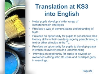 Powerpoint Templates
Page 26
Translation at KS3
into English
• Helps pupils develop a wider range of
comprehension strategies
• Provides a way of demonstrating understanding of
texts
• Provides an opportunity for pupils to consolidate their
literacy skills in their own language by paraphrasing a
text or other stimulus in the TL.
• Provides an opportunity for pupils to develop greater
intercultural awareness and understanding
• Provides an opportunity for pupils to develop an
awareness of linguistic structure and overlaps/ gaps
in meanings.
 