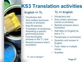 Powerpoint Templates
Page 27
KS3 Translation activities
• Vocabulary test
• Oral /written dominoes
(words or phrases)
• Gap-fill exercise
• Translation of sentences
illustrating a specific
grammatical point
• Find the English
phrases in the T L text
• Redraft someone else’s
translation
English => TL TL => English
• Vocabulary test
• Oral /written dominoes
(words or phrases)
• Redraft someone else’s
translation
• Add titles (in English) to
text in T L
• Paraphrase or summarise
• Question and answer in
English
• True / false or multiple
choice
• Subtitles
TL use in danger?
 