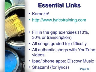 Powerpoint Templates
Page 30
Essential LinksEssential Links
• Karaoke!
• http://www.lyricstraining.com
• Fill in the gap exercises (10%,
30% or transcription)
• All songs graded for difficulty
• All authentic songs with YouTube
videos
• Ipad/iphone apps: Discovr Music
• Shazam! (for lyrics)
 