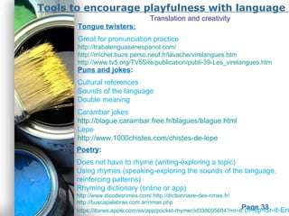 Powerpoint Templates
Page 33
Tools to encourage playfulness with language
Poetry:
Does not have to rhyme (writing-exploring a topic)
Using rhymes (speaking-exploring the sounds of the language,
reinforcing patterns)
Rhyming dictionary (online or app)
http://www.dicodesrimes.com/ http://dictionnaire-des-rimes.fr/
http://buscapalabras.com.ar/rimas.php
https://itunes.apple.com/es/app/pocket-rhymer/id338095684?mt=8 (fr-sp-Gr-it-En
Puns and jokes:
Cultural references
Sounds of the language
Double meaning
Carambar jokes
http://blague.carambar.free.fr/blagues/blague.html
Lepe
http://www.1000chistes.com/chistes-de-lepe
Tongue twisters:
Great for pronunciation practice
http://trabalenguasenespanol.com/
http://michel.buze.perso.neuf.fr/lavache/virelangues.htm
http://www.tv5.org/TV5Site/publication/publi-39-Les_virelangues.htm
Translation and creativity
 