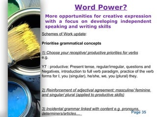 Powerpoint Templates
Page 35
Word Power?
More opportunities for creative expression
with a focus on developing independent
speaking and writing skills
Schemes of Work update:
Prioritise grammatical concepts
1) Choose your receptive/ productive priorities for verbs
e.g.
Y7 : productive: Present tense, regular/irregular, questions and
Negatives, introduction to full verb paradigm, practice of the verb
forms for I, you (singular), he/she, we, you (plural) they.
2) Reinforcement of adjectival agreement: masculine/ feminine
and singular/ plural (applied to productive skills)
3) Incidental grammar linked with content e.g. pronouns,
determiners/articles…
 