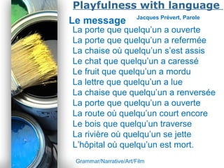 Powerpoint Templates
Page 37
Playfulness with language
Le message Jacques Prévert, Parole
La porte que quelqu’un a ouverte
La porte que quelqu’un a refermée
La chaise où quelqu’un s’est assis
Le chat que quelqu’un a caressé
Le fruit que quelqu’un a mordu
La lettre que quelqu’un a lue
La chaise que quelqu’un a renversée
La porte que quelqu’un a ouverte
La route où quelqu’un court encore
Le bois que quelqu’un traverse
La rivière où quelqu’un se jette
L’hôpital où quelqu’un est mort.
Grammar/Narrative/Art/Film
 