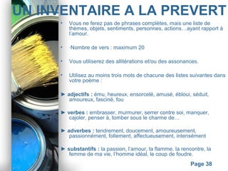 Powerpoint Templates
Page 38
UN INVENTAIRE A LA PREVERT
• Vous ne ferez pas de phrases complètes, mais une liste de
thèmes, objets, sentiments, personnes, actions…ayant rapport à
l’amour.
• ·Nombre de vers : maximum 20
• Vous utiliserez des allitérations et/ou des assonances.
• Utilisez au moins trois mots de chacune des listes suivantes dans
votre poème :
► adjectifs : ému, heureux, ensorcelé, amusé, ébloui, séduit,
amoureux, fasciné, fou
► verbes : embrasser, murmurer, serrer contre soi, manquer,
cajoler, penser à, tomber sous le charme de…
► adverbes : tendrement, doucement, amoureusement,
passionnément, follement, affectueusement, intensément
► substantifs : la passion, l’amour, la flamme, la rencontre, la
femme de ma vie, l’homme idéal, le coup de foudre.
 