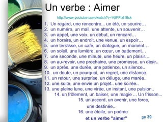 Powerpoint Templates
Page 39
Un verbe : Aimer
• 1. Un regard, une rencontre... un été, un sourire…
2. un numéro, un mail, une attente, un souvenir…
3. un appel, une voix, un début, un rencard…
4. un horaire, un endroit, une venue, un espoir…
5. une terrasse, un café, un dialogue, un moment…
6. un soleil, une lumière, un cœur, un battement…
7. une seconde, une minute, une heure, un plaisir…
8. un au-revoir, une prochaine, une promesse, un désir..
9. un après, une durée, une patience, un silence..
10. un doute, un pourquoi, un regret, une distance..
11. un retour, une surprise, un déluge, une marée..
12. une suite, une envie un projet.. une soirée..
13. une pleine lune, une virée, un instant, une pulsion..
14. un frôlement, un baiser, une magie ... Un frisson...
15. un accord, un avenir, une force,
• une destinée..
16. une étoile, un poème
• et un verbe "aimer"
http://www.youtube.com/watch?v=V5FFtxl18ck
 