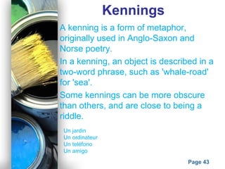Powerpoint Templates
Page 43
Kennings
A kenning is a form of metaphor,
originally used in Anglo-Saxon and
Norse poetry.
In a kenning, an object is described in a
two-word phrase, such as 'whale-road'
for 'sea'.
Some kennings can be more obscure
than others, and are close to being a
riddle.
Un jardin
Un ordinateur
Un teléfono
Un amigo
 