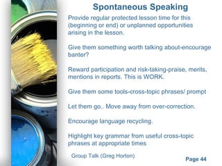 Powerpoint Templates
Page 44
Spontaneous Speaking
Provide regular protected lesson time for this
(beginning or end) or unplanned opportunities
arising in the lesson.
Give them something worth talking about-encourage
banter?
Reward participation and risk-taking-praise, merits,
mentions in reports. This is WORK.
Give them some tools-cross-topic phrases/ prompt
Let them go.. Move away from over-correction.
Encourage language recycling.
Highlight key grammar from useful cross-topic
phrases at appropriate times
Group Talk (Greg Horton)
 