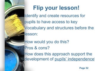 Powerpoint Templates
Page 52
Flip your lesson!
Identify and create resources for
pupils to have access to key
Vocabulary and structures before the
lesson:
How would you do this?
Pros & cons?
How does this approach support the
development of pupils’ independence?
 