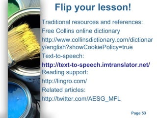 Powerpoint Templates
Page 53
Flip your lesson!
Traditional resources and references:
Free Collins online dictionary
http://www.collinsdictionary.com/dictionar
y/english?showCookiePolicy=true
Text-to-speech:
http://text-to-speech.imtranslator.net/
Reading support:
http://lingro.com/
Related articles:
http://twitter.com/AESG_MFL
 
