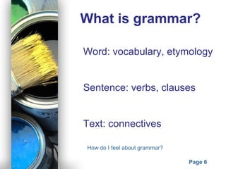 Powerpoint Templates
Page 6
What is grammar?
Word: vocabulary, etymology
Sentence: verbs, clauses
Text: connectives
How do I feel about grammar?
 