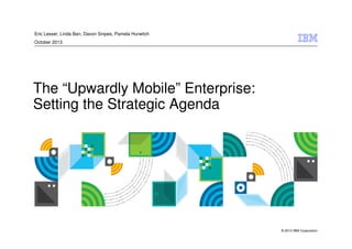 © 2013 IBM Corporation
The “Upwardly Mobile” Enterprise:
Setting the Strategic Agenda
Eric Lesser, Linda Ban, Davon Snipes, Pamela Hurwitch
October 2013
 
