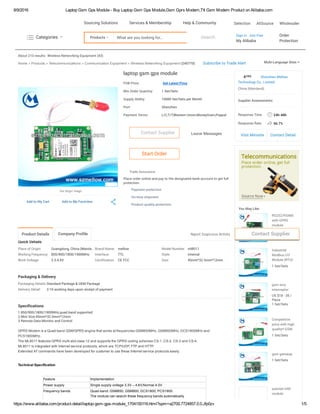 8/9/2016 Laptop Gsm Gps Module ­ Buy Laptop Gsm Gps Module,Gsm Gprs Modem,Ttl Gsm Modem Product on Alibaba.com
https://www.alibaba.com/product­detail/laptop­gsm­gps­module_1704150116.html?spm=a2700.7724857.0.0.Jfp0zv 1/5
About 210 results:
Quick Details
Place of Origin: Guangdong, China (Mainla... Brand Name: mellow Model Number: ml8011
Working Frequency: 850/900/1800/1900MHz Interface: TTL Style: Internal
Work Voltage: 3.3-4.6V Certification: CE FCC Size: 45mm*32.5mm*12mm
Packaging & Delivery
Packaging Details:Standard Package & OEM Package
Delivery Detail: 2-10 working days upon receipt of payment
Specifications
1.850/900/1800/1900MHz,quad band supported
2.Mini Size:45mm*32.5mm*12mm
3.Remote Data Monitor and Control
Wireless Networking Equipment (43)
Home > Products > Telecommunications > Communication Equipment > Wireless Networking Equipment (245770) Subscribe to Trade Alert
laptop gsm gps module
FOB Price: Get Latest Price
Min.Order Quantity: 1 Set/Sets
Supply Ability: 10000 Set/Sets per Month
Port: Shenzhen
Payment Terms: L/C,T/T,Western Union,MoneyGram,Paypal
Leave Messages
Trade Assurance
Place order online and pay to the designated bank account to get full
protection.
Add to My Cart Add to My Favorites
See larger image
Contact Supplier
Start Order
Payment protection
On-time shipment
Product quality protection
GPRS Modem is a Quad­band GSM/GPRS engine that works at frequencies GSM850MHz, GSM900MHz, DCS1800MHz and
PCS1900MHz..
The ML8011 features GPRS multi­slot class 12 and supports the GPRS coding schemes CS­1, CS­2, CS­3 and CS­4.
ML8011 is integrated with Internet service protocols, which are TCP/UDP, FTP and HTTP.
Extended AT commands have been developed for customer to use these Internet service protocols easily.
 
 
Technical Specification
 
 
Feature Implementation
Power supply Single supply voltage 3.3V – 4.6V,Normal 4.0V
Frequency bands Quad­band: GSM850, GSM900, DCS1800, PCS1900.
The module can search these frequency bands automatically
 24h-48h
 56.7%
4 Shenzhen Mellow
Technology Co., Limited
China (Mainland)
Supplier Assessments:
Response Time
Response Rate
Visit Minisite Contact Detail
You May Like:
YRS
RS232/RS485
with GPRS
module
US $18 - 35 /
Piece
1 Set/Sets
Industrial
Modbus I/O
Module (RTU)
remote control1 Set/Sets
gsm sms
interceptor
US $18 - 35 /
Piece
1 Set/Sets
Competitive
price with high
quality!! GSM
GPRS Modem1 Set/Sets
gsm gateway
1 Set/Sets
quectel m95
module
Multi-Language Sites
Product Details Company Profile  Report Suspicious Activity Contact Supplier
Products What are you looking for... Search Sign In Join Free
My Alibaba
Order 
Protection
  Categories 
Selection AliSource WholesalerSourcing Solutions Services & Membership Help & Community
 