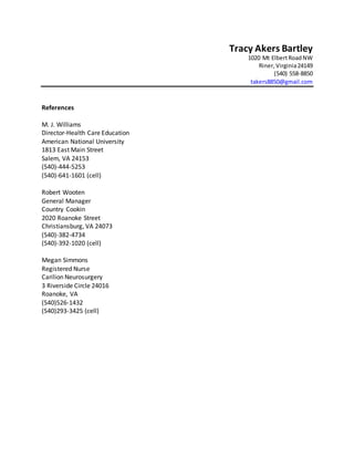Tracy Akers Bartley
1020 Mt ElbertRoadNW
Riner, Virginia24149
(540) 558-8850
takers8850@gmail.com
References
M. J. Williams
Director-Health Care Education
American National University
1813 East Main Street
Salem, VA 24153
(540)-444-5253
(540)-641-1601 (cell)
Robert Wooten
General Manager
Country Cookin
2020 Roanoke Street
Christiansburg, VA 24073
(540)-382-4734
(540)-392-1020 (cell)
Megan Simmons
Registered Nurse
Carilion Neurosurgery
3 Riverside Circle 24016
Roanoke, VA
(540)526-1432
(540)293-3425 (cell)
 