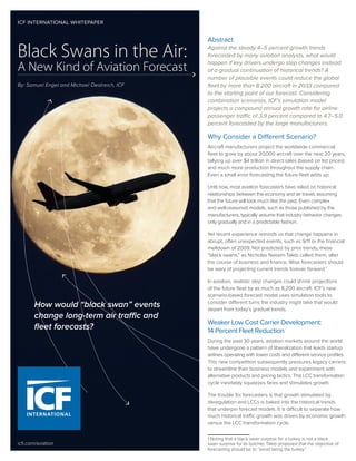 By: Samuel Engel and Michael Oestreich, ICF
Black Swans in the Air:
A New Kind of Aviation Forecast
Abstract
Against the steady 4–5 percent growth trends
forecasted by many aviation analysts, what would
happen if key drivers undergo step changes instead
of a gradual continuation of historical trends? A
number of plausible events could reduce the global
fleet by more than 8,200 aircraft in 2033 compared
to the starting point of our forecast. Considering
combination scenarios, ICF’s simulation model
projects a compound annual growth rate for airline
passenger traffic of 3.9 percent compared to 4.7–5.0
percent forecasted by the large manufacturers.
Why Consider a Different Scenario?
Aircraft manufacturers project the worldwide commercial
fleet to grow by about 20,000 aircraft over the next 20 years,
tallying up over $4 trillion in direct sales (based on list prices)
and much more production throughout the supply chain.
Even a small error forecasting the future fleet adds up.
Until now, most aviation forecasters have relied on historical
relationships between the economy and air travel, assuming
that the future will look much like the past. Even complex
and well-reasoned models, such as those published by the
manufacturers, typically assume that industry behavior changes
only gradually and in a predictable fashion.
Yet recent experience reminds us that change happens in
abrupt, often unexpected events, such as 9/11 or the financial
meltdown of 2009. Not predicted by prior trends, these
“black swans,” as Nicholas Nassim Taleb called them, alter
the course of business and finance. Wise forecasters should
be wary of projecting current trends forever forward.1
In aviation, realistic step changes could shrink projections
of the future fleet by as much as 8,200 aircraft. ICF’s new
scenario-based forecast model uses simulation tools to
consider different turns the industry might take that would
depart from today’s gradual trends.
Weaker Low Cost Carrier Development:
14 Percent Fleet Reduction
During the past 30 years, aviation markets around the world
have undergone a pattern of liberalization that leads startup
airlines operating with lower costs and different service profiles.
This new competition subsequently pressures legacy carriers
to streamline their business models and experiment with
alternative products and pricing tactics. This LCC transformation
cycle inevitably squeezes fares and stimulates growth.
The trouble for forecasters is that growth stimulated by
deregulation and LCCs is baked into the historical trends
that underpin forecast models. It is difficult to separate how
much historical traffic growth was driven by economic growth
versus the LCC transformation cycle.
1 Noting that a black swan surprise for a turkey is not a black
swan surprise for its butcher, Taleb proposed that the objective of
forecasting should be to “avoid being the turkey.”
icfi.com/aviation
ICF INTERNATIONAL WHITEPAPER
How would “black swan” events
change long-term air traffic and
fleet forecasts?
 