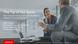 Copyright © 2016, Oracle and/or its affiliates. All rights reserved. |
The Tip of the Spear
How Customer Success Can Lead The Effort to
Integrate The Client Experience
Peter Armaly
Principal Transformation Advisor
Oracle Marketing Cloud
October 24, 2016
Confidential – Oracle Internal/Restricted/Highly Restricted
 