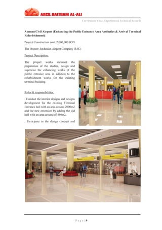 ‫ـــــــــــــــــــــــــــــــــــــــــــــــــــــــــــــــــــــــــــــــــــــــــــــــــــــــــــــــــــــــــــــ‬‫ـــــــــــــــــــــــــــــــــــــــــــــــــــــــــــــــــــــــــــــــــ‬‫ـــــــــ‬
Curriculum Vitae, Experience&Technical Records
‫ـــــــــــــــــــــــــــــــــــــــــــــــــــــــــــــــــــــــــــــــــــــــــــــــــــــــــــــــــــــــــــــ‬‫ــــــــــــــــــــــــــــــــــــــــــــــــــــــــــــــــــــــــــــــــ‬‫ــ‬‫ــ‬‫ـ‬‫ـــــ‬
P a g e | 9
Amman Civil Airport (Enhancing the Public Entrance Area Aesthetics & Arrival Terminal
Refurbishment):
Project Construction cost: 2,000,000 JOD
The Owner: Jordanian Airport Company (JAC)
Project Description:
The project works included the
preparation of the studies, design and
supervise the enhancing works of the
public entrance area in addition to the
refurbishment works for the existing
terminal building.
Roles & responsibilities:
. Conduct the interior designs and designs
development for the existing Terminal
Entrance hall with an area around 2000m2
and the new extension by adding the old
hall with an area around of 450m2.
. Participate in the design concept and
 