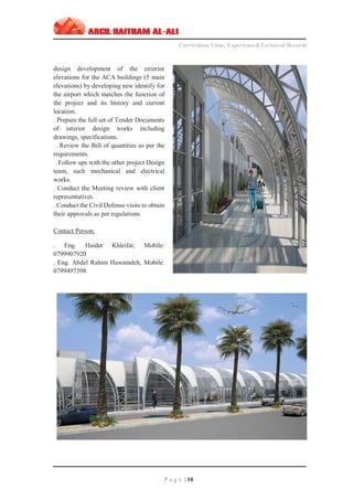 ‫ـــــــــــــــــــــــــــــــــــــــــــــــــــــــــــــــــــــــــــــــــــــــــــــــــــــــــــــــــــــــــــــ‬‫ـــــــــــــــــــــــــــــــــــــــــــــــــــــــــــــــــــــــــــــــــ‬‫ـــــــــ‬
Curriculum Vitae, Experience&Technical Records
‫ـــــــــــــــــــــــــــــــــــــــــــــــــــــــــــــــــــــــــــــــــــــــــــــــــــــــــــــــــــــــــــــ‬‫ــــــــــــــــــــــــــــــــــــــــــــــــــــــــــــــــــــــــــــــــ‬‫ــ‬‫ــ‬‫ـ‬‫ـــــ‬
P a g e | 10
design development of the exterior
elevations for the ACA buildings (5 main
elevations) by developing new identify for
the airport which matches the function of
the project and its history and current
location.
. Prepare the full set of Tender Documents
of interior design works including
drawings, specifications.
. Review the Bill of quantities as per the
requirements.
. Follow ups with the other project Design
team, such mechanical and electrical
works.
. Conduct the Meeting review with client
representatives.
. Conduct the Civil Defense visits to obtain
their approvals as per regulations.
Contact Person:
. Eng. Haider Khleifat, Mobile:
0799907920
. Eng. Abdel Rahim Hawamdeh, Mobile:
0799497398
 