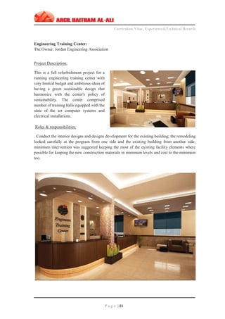 ‫ـــــــــــــــــــــــــــــــــــــــــــــــــــــــــــــــــــــــــــــــــــــــــــــــــــــــــــــــــــــــــــــ‬‫ـــــــــــــــــــــــــــــــــــــــــــــــــــــــــــــــــــــــــــــــــ‬‫ـــــــــ‬
Curriculum Vitae, Experience&Technical Records
‫ـــــــــــــــــــــــــــــــــــــــــــــــــــــــــــــــــــــــــــــــــــــــــــــــــــــــــــــــــــــــــــــ‬‫ــــــــــــــــــــــــــــــــــــــــــــــــــــــــــــــــــــــــــــــــ‬‫ــ‬‫ــ‬‫ـ‬‫ـــــ‬
P a g e | 11
Engineering Training Center:
The Owner: Jordan Engineering Association
Project Description:
This is a full refurbishment project for a
running engineering training center with
very limited budget and ambitious ideas of
having a green sustainable design that
harmonize with the center's policy of
sustainability. The center comprised
number of training halls equipped with the
state of the art computer systems and
electrical installations.
Roles & responsibilities:
. Conduct the interior designs and designs development for the existing building; the remodeling
looked carefully at the program from one side and the existing building from another side;
minimum intervention was suggested keeping the most of the existing facility elements where
possible for keeping the new construction materials in minimum levels and cost to the minimum
too.
 