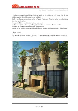 ‫ـــــــــــــــــــــــــــــــــــــــــــــــــــــــــــــــــــــــــــــــــــــــــــــــــــــــــــــــــــــــــــــ‬‫ـــــــــــــــــــــــــــــــــــــــــــــــــــــــــــــــــــــــــــــــــ‬‫ـــــــــ‬
Curriculum Vitae, Experience&Technical Records
‫ـــــــــــــــــــــــــــــــــــــــــــــــــــــــــــــــــــــــــــــــــــــــــــــــــــــــــــــــــــــــــــــ‬‫ــــــــــــــــــــــــــــــــــــــــــــــــــــــــــــــــــــــــــــــــ‬‫ــ‬‫ــ‬‫ـ‬‫ـــــ‬
P a g e | 12
. Conduct the remodeling of the external the façade of the building to give a new look for the
building keeping the public nature of the building.
. Follow ups the preparation of the full set of Tender Documents of interior design works including
drawings, specifications.
. Review the Bill of quantities as per the requirements.
. Follow ups with the other project design team such mechanical and electrical works.
. Conduct the Meeting review with client representatives.
. Follow up the construction works supervision phase to verify that the construction of the project.
Contact Person:
Eng. Badi AL Rafayeha, mobile: 0795542777. Eng. Sameer AL Khateeb, Mobile: 0795661191.
 