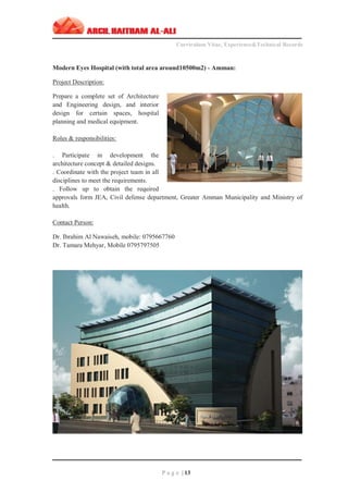 ‫ــــــــــــــــــــــــــــــــــــــــــــــــــــــــــــــــــــــــــــــــــــــــــــــــــــــــــــ‬‫ــــــــــــــــــــــــــــــــــــــــــــــــــــــــــــــــــــــــــــــــــــــــــــــــــ‬‫ـــــــــ‬
Curriculum Vitae, Experience&Technical Records
‫ـــــــــــــــــــــــــــــــــــــــــــــــــــــــــــــــــــــــــــــــــــــــــــــــــــــــــــــــــــــــــــــ‬‫ــــــــــــــــــــــــــــــــــــــــــــــــــــــــــــــــــــــــــــــــ‬‫ــ‬‫ــ‬‫ـ‬‫ـــــ‬
P a g e | 13
Modern Eyes Hospital (with total area around10500m2) - Amman:
Project Description:
Prepare a complete set of Architecture
and Engineering design, and interior
design for certain spaces, hospital
planning and medical equipment.
Roles & responsibilities:
. Participate in development the
architecture concept & detailed designs.
. Coordinate with the project team in all
disciplines to meet the requirements.
. Follow up to obtain the required
approvals form JEA, Civil defense department, Greater Amman Municipality and Ministry of
health.
Contact Person:
Dr. Ibrahim Al Nawaiseh, mobile: 0795667760
Dr. Tamara Mehyar, Mobile 0795797505
 