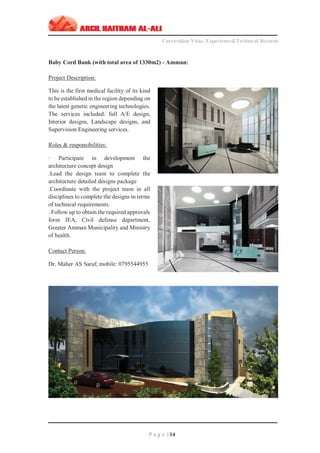 ‫ــــــــــــــــــــــــــــــــــــــــــــــــــــــــــــــــــــــــــــــــــــــــــــــــــــــــــــ‬‫ــــــــــــــــــــــــــــــــــــــــــــــــــــــــــــــــــــــــــــــــــــــــــــــــــ‬‫ـــــــــ‬
Curriculum Vitae, Experience&Technical Records
‫ـــــــــــــــــــــــــــــــــــــــــــــــــــــــــــــــــــــــــــــــــــــــــــــــــــــــــــــــــــــــــــــ‬‫ــــــــــــــــــــــــــــــــــــــــــــــــــــــــــــــــــــــــــــــــ‬‫ــ‬‫ــ‬‫ـ‬‫ـــــ‬
P a g e | 14
Baby Cord Bank (with total area of 1330m2) - Amman:
Project Description:
This is the first medical facility of its kind
to be established in the region depending on
the latest genetic engineering technologies.
The services included: full A/E design,
Interior designs, Landscape designs, and
Supervision Engineering services.
Roles & responsibilities:
· Participate in development the
architecture concept design
.Lead the design team to complete the
architecture detailed designs package
.Coordinate with the project team in all
disciplines to complete the designs in terms
of technical requirements.
. Follow up to obtain the required approvals
form JEA, Civil defense department,
Greater Amman Municipality and Ministry
of health.
Contact Person:
Dr. Maher AS Saraf; mobile: 0795544955
 