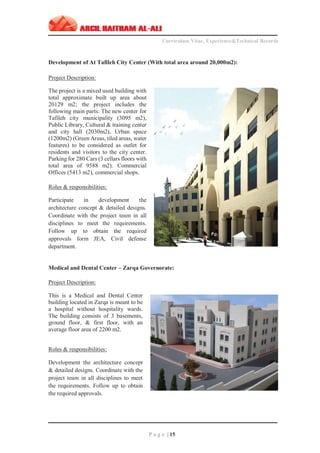 ‫ــــــــــــــــــــــــــــــــــــــــــــــــــــــــــــــــــــــــــــــــــــــــــــــــــــــــــــ‬‫ــــــــــــــــــــــــــــــــــــــــــــــــــــــــــــــــــــــــــــــــــــــــــــــــــ‬‫ـــــــــ‬
Curriculum Vitae, Experience&Technical Records
‫ـــــــــــــــــــــــــــــــــــــــــــــــــــــــــــــــــــــــــــــــــــــــــــــــــــــــــــــــــــــــــــــ‬‫ــــــــــــــــــــــــــــــــــــــــــــــــــــــــــــــــــــــــــــــــ‬‫ــ‬‫ــ‬‫ـ‬‫ـــــ‬
P a g e | 15
Development of At Tafileh City Center (With total area around 20,000m2):
Project Description:
The project is a mixed used building with
total approximate built up area about
20129 m2; the project includes the
following main parts: The new center for
Tafileh city municipality (3095 m2),
Public Library, Cultural & training center
and city hall (2030m2), Urban space
(1200m2) (Green Areas, tiled areas, water
features) to be considered as outlet for
residents and visitors to the city center.
Parking for 280 Cars (3 cellars floors with
total area of 9588 m2). Commercial
Offices (5413 m2), commercial shops.
Roles & responsibilities:
Participate in development the
architecture concept & detailed designs.
Coordinate with the project team in all
disciplines to meet the requirements.
Follow up to obtain the required
approvals form JEA, Civil defense
department.
Medical and Dental Center – Zarqa Governorate:
Project Description:
This is a Medical and Dental Center
building located in Zarqa is meant to be
a hospital without hospitality wards.
The building consists of 3 basements,
ground floor, & first floor, with an
average floor area of 2200 m2.
Roles & responsibilities:
Development the architecture concept
& detailed designs. Coordinate with the
project team in all disciplines to meet
the requirements. Follow up to obtain
the required approvals.
 