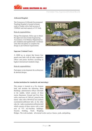 ‫ــــــــــــــــــــــــــــــــــــــــــــــــــــــــــــــــــــــــــــــــــــــــــــــــــــــــــــ‬‫ــــــــــــــــــــــــــــــــــــــــــــــــــــــــــــــــــــــــــــــــــــــــــــــــــ‬‫ـــــــــ‬
Curriculum Vitae, Experience&Technical Records
‫ـــــــــــــــــــــــــــــــــــــــــــــــــــــــــــــــــــــــــــــــــــــــــــــــــــــــــــــــــــــــــــــ‬‫ــــــــــــــــــــــــــــــــــــــــــــــــــــــــــــــــــــــــــــــــ‬‫ــ‬‫ــ‬‫ـ‬‫ـــــ‬
P a g e | 16
Al-Karak Hospital:
The Extension of Al-Karak Governmental
Teaching Hospital is located in Karak
south of Jordan with a built up area of
15600m2 and total capacity of 121 beds.
Roles & responsibilities:
Design Development, follow ups to obtain
the approvals form Jordan Engineering
Association, Civil Defence Department as
per standards and regulations& Coordinate
with other disciplines to complete the
design as per technical requirements.
Supreme Criminal Court:
A 10000 sq. m. project that houses four
grand court halls with all other supportive
offices and justice facilities according to
highest international standards shops.
Roles & responsibilities:
Participate in development the architecture
& detailed designs.
Jordan institution for standards and metrology:
This project is located on a five donums
land, and includes the following: Main
Buildings: administrative offices with halls
in the middle, which consists of three
stories Basement, Ground and First floor
with a total area of 1340 m2, joined by the
lateral sides with a 509.40 m2 taxi counters
examination/calibration hall, on the other
side, the tanks examination/calibration hall
which consists of three stories with a total
area of 975 m2.Ancillary buildings:
Security building, Truck Weighing
Bridges. The work includes all external works such as: fences, yards, and parking.
 