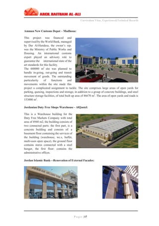 ‫ـــــــــــــــــــــــــــــــــــــــــــــــــــــــــــــــــــــــــــــــــــــــــــــــــــــــــــــــــــــــــــــ‬‫ـــــــــــــــــــــــــــــــــــــــــــــــــــــــــــــــــــــــــــــــــ‬‫ـــــــــ‬
Curriculum Vitae, Experience&Technical Records
‫ـــــــــــــــــــــــــــــــــــــــــــــــــــــــــــــــــــــــــــــــــــــــــــــــــــــــــــــــــــــــــــــ‬‫ــــــــــــــــــــــــــــــــــــــــــــــــــــــــــــــــــــــــــــــــ‬‫ــ‬‫ــ‬‫ـ‬‫ـــــ‬
P a g e | 17
Amman New Customs Depot – Madhona:
This project was financed and
supervised by the World Bank, managed
by Dar Al-Handasa, the owner’s rep.
was the Ministry of Public Works and
Housing. An international customs
expert played an advisory role to
guarantee the international state of the
art standards for this facility.
The 440000 m2
site was planned to
handle in-going, out-going and transit
movement of goods. The outstanding
particularity of functions and
movements within the site made this
project a complicated assignment to tackle. The site comprises large areas of open yards for
parking, queuing, inspections and storage, in addition to a group of concrete buildings, and steel
structure storage facilities, of total built up area of 46670 m2
. The area of open yards and roads is
153000 m2
.
Jordanian Duty Free Shops Warehouse - AlQastel:
This is a Warehouse building for the
Duty Free Markets Company with total
area of 4940 m2, the building consists of
two connected parts: the first part, is a
concrete building and consists of: a
basement floor containing the services of
the building (warehouse, wc.s, buffet,
multi-uses open space), the ground floor
contains stores connected with a steel
hunger, the first floor: contains the
administrative offices.
Jordan Islamic Bank—Renovation of External Facades:
 