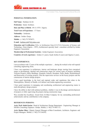 ‫ـــــــــــــــــــــــــــــــــــــــــــــــــــــــــــــــــــــــــــــــــــــــــــــــــــــــــــــــــــــــــــــ‬‫ــــــــــــــــــــــــــــــــــــــــــــــــــــــــــــــــــــــــــــــــــــــــــ‬
Curriculum Vitae, Experience&Technical Records
‫ـــــــــــــــــــــــــــــــــــــــــــــــــــــــــــــــــــــــــــــــــــــــــــــــــــــــــــــــــــــــــــــ‬‫ــــــــــــــــــــــــــــــــــــــــــــــــــــــــــــــــــــــــــــــــ‬‫ــ‬‫ــ‬‫ـــ‬‫ـ‬
P a g e | 1
PERSONAL INFORMATION:
Full Name: Haitham Al-Ali
Profession: Senior Architect.
Date and Place of Birth: 09-11-1974 / Algeria.
Total Years of Experience: 17 Years.
Nationality: Jordanian.
Address: Jordan -Zarqa.
Mobile: (+ 962) 79 7070473.
E-mail: haitham.alali74@yahoo.com
Education and Certification: B.Sc. in Architecture from (U.S.T.O.) University of Science and
Technology, Oran (Algeria - 1997), Architectural specialty head - consultant certified by Jordan
Engineers Association.
Membership in Professional Societies: Jordan Engineers Association.
Countries of work experience: Jordan (11 years), Saudi Arabia (5 years) and Algeria (1 year).
KEY EXPERIENCE:
I am an architect with 17 years of the multiple experience … during the worked in the well reputed
consulting engineering firms.
I have vast experience in architecture, interior and landscape design starting from conceptual
stages to development, detailed and construction stages for various types of projects including
Touristic Projects, Office Buildings, Hospitals, Schools, Residents, Parks, Banks, Refurbishment
and Renovation of existing projects. Plus the supervision services on the luxury projects and the
construction of interior design projects.
I have good knowledge in the local and regional codes and regulations that relate to the
Municipalities, Ministry of Health, civil defense and Jordan engineering association.
I have good experience in managing and coordinating architectural and engineering teams in
multi-disciplinary design projects.
I have the ability to deal with technical problems, whether it was in the design and development
of projects or while supervising the projects during construction stage.
Was awarded the Excellence Award from Al Bitar Company for my outstanding professional
achievements and my contributions to the company.
REFERENCES PERSONS:
Arch. Wail Abdul Karim / Head of Architecture Design Department - Engineering Manager at
SIGMA Consulting Engineers -Jordan. Mobile: (+ 962) 79 9487175.
Arch. Bashar Bitar / Deputy General Manager at Bitar Consultants, Architects, Engineers and
Project Managers. Mobile: (+ 962) 79 5166592.
 