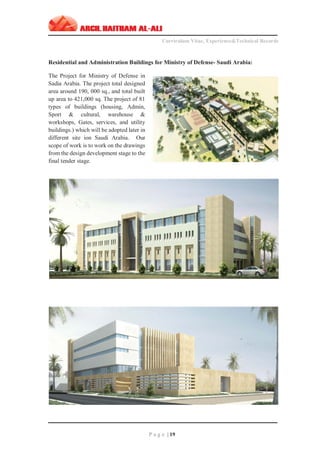 ‫ـــــــــــــــــــــــــــــــــــــــــــــــــــــــــــــــــــــــــــــــــــــــــــــــــــــــــــــــــــــــــــــ‬‫ـــــــــــــــــــــــــــــــــــــــــــــــــــــــــــــــــــــــــــــــــ‬‫ـــــــــ‬
Curriculum Vitae, Experience&Technical Records
‫ـــــــــــــــــــــــــــــــــــــــــــــــــــــــــــــــــــــــــــــــــــــــــــــــــــــــــــــــــــــــــــــ‬‫ــــــــــــــــــــــــــــــــــــــــــــــــــــــــــــــــــــــــــــــــ‬‫ــ‬‫ــ‬‫ـ‬‫ـــــ‬
P a g e | 19
Residential and Administration Buildings for Ministry of Defense- Saudi Arabia:
The Project for Ministry of Defense in
Sadia Arabia. The project total designed
area around 190, 000 sq., and total built
up area to 421,000 sq. The project of 81
types of buildings (housing, Admin,
Sport & cultural, warehouse &
workshops, Gates, services, and utility
buildings.) which will be adopted later in
different site ion Saudi Arabia. Our
scope of work is to work on the drawings
from the design development stage to the
final tender stage.
 