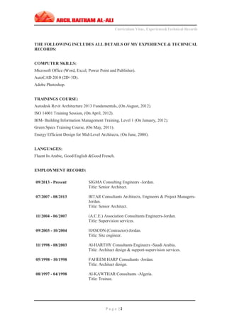 ‫ـــــــــــــــــــــــــــــــــــــــــــــــــــــــــــــــــــــــــــــــــــــــــــــــــــــــــــــــــــــــــــــ‬‫ــــــــــــــــــــــــــــــــــــــــــــــــــــــــــــــــــــــــــــــــــــــــــ‬
Curriculum Vitae, Experience&Technical Records
‫ـــــــــــــــــــــــــــــــــــــــــــــــــــــــــــــــــــــــــــــــــــــــــــــــــــــــــــــــــــــــــــــ‬‫ــــــــــــــــــــــــــــــــــــــــــــــــــــــــــــــــــــــــــــــــ‬‫ــ‬‫ــ‬‫ـــ‬‫ـ‬
P a g e | 2
THE FOLLOWING INCLUDES ALL DETAILS OF MY EXPERIENCE & TECHNICAL
RECORDS:
COMPUTER SKILLS:
Microsoft Office (Word, Excel, Power Point and Publisher).
AutoCAD 2010 (2D+3D).
Adobe Photoshop.
TRAININGS COURSE:
Autodesk Revit Architecture 2013 Fundamentals, (On August, 2012).
ISO 14001 Training Session, (On April, 2012).
BIM- Building Information Management Training, Level 1 (On January, 2012).
Green Specs Training Course, (On May, 2011).
Energy Efficient Design for Mid-Level Architects, (On June, 2008).
LANGUAGES:
Fluent In Arabic, Good English &Good French.
EMPLOYMENT RECORD:
09/2013 - Present
07/2007 - 08/2013
SIGMA Consulting Engineers -Jordan.
Title: Senior Architect.
BITAR Consultants Architects, Engineers & Project Managers-
Jordan.
Title: Senior Architect.
11/2004 - 06/2007 (A.C.E.) Association Consultants Engineers-Jordan.
Title: Supervision services.
09/2003 - 10/2004 HASCON (Contractor)-Jordan.
Title: Site engineer.
11/1998 - 08/2003 Al-HARTHY Consultants Engineers -Saudi Arabia.
Title: Architect design & support-supervision services.
05/1998 - 10/1998 FAHEEM HARP Consultants -Jordan.
Title: Architect design.
08/1997 - 04/1998 Al-KAWTHAR Consultants -Algeria.
Title: Trainee.
 