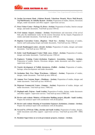 ‫ـــــــــــــــــــــــــــــــــــــــــــــــــــــــــــــــــــــــــــــــــــــــــــــــــــــــــــــــــــــــــــــ‬‫ــــــــــــــــــــــــــــــــــــــــــــــــــــــــــــــــــــــــــــــــــــــــــ‬
Curriculum Vitae, Experience&Technical Records
‫ـــــــــــــــــــــــــــــــــــــــــــــــــــــــــــــــــــــــــــــــــــــــــــــــــــــــــــــــــــــــــــــ‬‫ــــــــــــــــــــــــــــــــــــــــــــــــــــــــــــــــــــــــــــــــ‬‫ــ‬‫ــ‬‫ـــ‬‫ـ‬
P a g e | 4
16. Jordan Investment Bank, (Abdoun Branch, Tabarbour Branch, Mecca Mall Branch,
Taj Mall Branch, AL Jubaiha Branch - Jordan). Preparation of studies, Interior, Elevations
designs, tender documents and office support - supervision services.
17. Petra Visitor Center - Package II, (Petra - Jordan). Preparation of studies, Interior concept
design, and tender documents, Total built up area:1360 m2.
18. Civil Amman Airport, (Amman - Jordan). Refurbishment and renovation of the arrival
Hall, plus the rehabiliation works for the exterior Elevations for the Airport, Preparation of
studies and tender documents, Total built up area: 2450 m2.
19. Baptism Convention Center, (Baptism / Dead Sea - Jordan). Preparation of studies,
Interior and Landscaping designs and tender documents, Total built up area: 3500 m2.
20. Jerash Handicapped center, (Jerash- Jordan). Preparation of studies, designs and tender
documents. Total built up area: 5000 m2.
21. Kofor Asad Handicapped Center/ Daily cases, (Irbed – Jordan). Preparation of studies,
designs and tender documents. Total built up area: 2500 m2.
22. Engineers Training Center–Jordanian Engineers Association, (Amman - Jordan).
Preparation of studies, Interior, Elevations designs, tender documents and office support -
supervision services.
23. Tourist development of Tafileh downtown, (Tafileh - Jordan). Preparation of studies,
heritage, urban development and tender documents.
24. Jordanian Duty Free Shops Warehouse, (AlQastel - Jordan). Preparation of studies,
designs, tender documents. Total built up area: 4940 m2.
25. Amman New Customs Depot , (Madhona - Jordan). Preparation of studies, designs and
tender documents. Total built up area: 46500 m2.
26. Hojuraat Commercial Center, (Amman - Jordan). Preparation of studies, designs and
tender documents. Total built up areas ( 7000) m2.
27. Doghmal mall, (Najran - Saudi Arabia). Preparation of studies, designs, tender documents
and office support - supervision services. Total built up areas (15000) m2.
28. Review and evaluate Ministry of Education Building project, (Riyadh - Saudi Arabia).
Prepare the technical report with coordination with all disciplines.
29. Review and evaluate Housing of Association Enjeneers Jordanians, (Amman - Jordan).
Prepare the technical report with coordination with all disciplines.
30. Several No. of Private Villas, (Jordan and Saudi Arabia). Preparation of studies, designs,
tender documents and office support - supervision services. Total built up areas (500 - 3000)
m2.
31. Resident Supervision on several government projects, (Amman – Jordan).
 