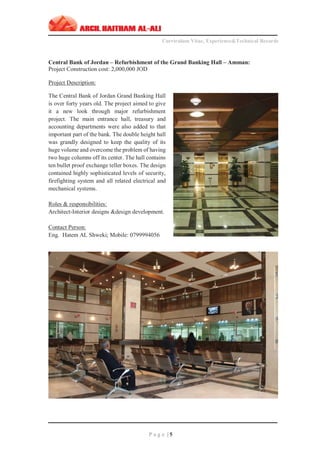 ‫ـــــــــــــــــــــــــــــــــــــــــــــــــــــــــــــــــــــــــــــــــــــــــــــــــــــــــــــــــــــــــــــ‬‫ـــــــــــــــــــــــــــــــــــــــــــــــــــــــــــــــــــــــــــــــــ‬‫ـــــــــ‬
Curriculum Vitae, Experience&Technical Records
‫ـــــــــــــــــــــــــــــــــــــــــــــــــــــــــــــــــــــــــــــــــــــــــــــــــــــــــــــــــــــــــــــ‬‫ــــــــــــــــــــــــــــــــــــــــــــــــــــــــــــــــــــــــــــــــ‬‫ــ‬‫ــ‬‫ـ‬‫ـــــ‬
P a g e | 5
Central Bank of Jordan – Refurbishment of the Grand Banking Hall – Amman:
Project Construction cost: 2,000,000 JOD
Project Description:
The Central Bank of Jordan Grand Banking Hall
is over forty years old. The project aimed to give
it a new look through major refurbishment
project. The main entrance hall, treasury and
accounting departments were also added to that
important part of the bank. The double height hall
was grandly designed to keep the quality of its
huge volume and overcome the problem of having
two huge columns off its center. The hall contains
ten bullet proof exchange teller boxes. The design
contained highly sophisticated levels of security,
firefighting system and all related electrical and
mechanical systems.
Roles & responsibilities:
Architect-Interior designs &design development.
Contact Person:
Eng. Hatem AL Shweki; Mobile: 0799994056
 