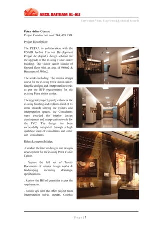 ‫ـــــــــــــــــــــــــــــــــــــــــــــــــــــــــــــــــــــــــــــــــــــــــــــــــــــــــــــــــــــــــــــ‬‫ـــــــــــــــــــــــــــــــــــــــــــــــــــــــــــــــــــــــــــــــــ‬‫ـــــــــ‬
Curriculum Vitae, Experience&Technical Records
‫ـــــــــــــــــــــــــــــــــــــــــــــــــــــــــــــــــــــــــــــــــــــــــــــــــــــــــــــــــــــــــــــ‬‫ــــــــــــــــــــــــــــــــــــــــــــــــــــــــــــــــــــــــــــــــ‬‫ــ‬‫ــ‬‫ـ‬‫ـــــ‬
P a g e | 7
Petra visitor Center:
Project Construction cost: 744, 439 JOD
Project Description:
The PETRA in collaboration with the
USAID Jordan Tourism Development
Project developed a design solution for
the upgrade of the existing visitor center
building. The visitor center consist of
Ground floor with an area of 980m2 &
Basement of 380m2.
The works including: The interior design
works for the existing Petra visitor center,
Graphic designs and Interpretation works
as per the RFP requirements for the
existing Petra visitor center.
The upgrade project greatly enhances the
existing building and reclaims most of its
areas towards serving the visitors and
interpretation spaces, the Consultants
were awarded the interior design
development and interpretation works for
the PVC. The design has been
successfully completed through a high
qualified team of consultants and other
sub– consultants.
Roles & responsibilities:
. Conduct the interior designs and designs
development for the existing Petra Visitor
Center.
. Prepare the full set of Tender
Documents of interior design works &
landscaping including drawings,
specifications.
. Review the Bill of quantities as per the
requirements.
. Follow ups with the other project team
interpretation works experts, Graphic
 