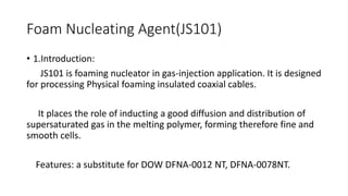 Foam Nucleating Agent(JS101)
• 1.Introduction:
JS101 is foaming nucleator in gas-injection application. It is designed
for processing Physical foaming insulated coaxial cables.
It places the role of inducting a good diffusion and distribution of
supersaturated gas in the melting polymer, forming therefore fine and
smooth cells.
Features: a substitute for DOW DFNA-0012 NT, DFNA-0078NT.
 