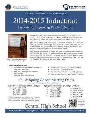 Fall & Spring Cohort Meeting Dates
Central High School
1700 W. Olney Avenue Philadelphia, PA 19141 For more information, email akerentzis@philasd.org
2014-2015 Induction:
Institute for Improving Teacher Quality
Welcome to the School District of Philadelphia’s
Fall Cohort on Saturdays, 8:30 am - 4:30 pm:
• October 18, 2014*
• November 1, 2014
• November 15, 2014
• December 6, 2014
*Please note that this date is the first session of the Fall Cohort.
Original information distributed indicated that October 4 was
the first session meeting, however that date has been changed.
The Pennsylvania Department of Education requires all teachers holding a
Level I certificate to participate in a PDE approved induction program.
This two-credit course is required in order to obtain a Level II certificate.
The School District of Philadelphia’s Induction Institute is a series of
specially designed workshops and classroom experiences that aim at
providing new and beginning teachers with the support, knowledge, tools,
and skills needed in order to be an outstanding teacher.
Two cohorts are scheduled to begin this year. Participants must attend all
sessions from one cohort and complete the final portfolio project in order to
receive credit for the program. Scan the QR code below to read more
about the PDE’s certificate requirements, and then log into IMS, click on
the Educator Development tab, and register today!
Induction Topics Include:
• Understanding the SDP Framework for
Teaching (Danielson)
• Effective Classroom and Behavior
Management
• Diversity and Differentiation
• Best Practices for the 21st
Century Educator
• Brain-Based Teaching Strategies
• District Policies, Procedures, and Expectations
• Time Management and Self-Care for Teachers
Ikheem Rhodes of Anderson Elementary,
Induction Graduate 2013-2014
Spring Cohort on Thursdays, 4:00 pm – 7:00 pm:
• January 22, 2015
• February 5, 2015
• February 19, 2015
• March 5, 2015
• March 19, 2015
• April 9, 2015
• April 23, 2015
• May 7, 2015
• May 21, 2015
• June 4, 2015
All meetings will be held at Central High School (address below)
Learn more
about PDE’s
certificate
requirements
here!
 