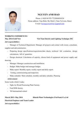NGUYEN ANH HAO
Phone: (+84)9 84 970 772/0968054154
Home address: Tran Binh, My Dinh 2, Nam Tu Liem, Hanoi
E-mail: haonguyenanh.hut @gmail.com
WORKING EXPERIENCES
May 2014-Until Now Viet Nam Electric and Lighting Technique JSC
Job responsibilities:
- Manager of Technical Department: Manager all projects and contact with owner, consultant,
supplier and sub-constractors.
- Preparing design specifications/requisitions/data sheets, technical bid evaluation, design
calculations, bill of quantities.
- Design electrical: Calculation of capicity, choose kind of equipment and power supply and
drawing.
- Manager: Manager construction and installation.
- Budget: Make budget and manager budget.
- Make report: Monthly report, weekly report and daily report.
- Testing, commissioning and inspection.
- Make schedule: Main schedule, monthly and daily schedule, Planning
Achievement:
Some works which I make:
- Nghe An Wood Processing Plant Factory.
- Feed Milk factory.
- TH International school
March 2013- May 2014 Hitachi Plant Technologies (VietNam) Co.,Ltd
Electrical Engineer and Team Leader
Job responsibilities:
 