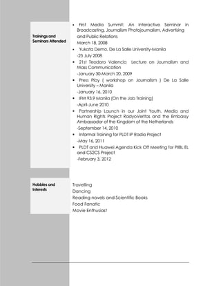 Trainings and
Seminars Attended
 First Media Summit: An Interactive Seminar in
Broadcasting, Journalism Photojournalism, Advertising
and Public Relations
March 18, 2008
 Yukata Demo, De La Salle University-Manila
-25 July 2008
 21st Teodoro Valencia Lecture on Journalism and
Mass Communication
-January 30-March 20, 2009
 Press Play ( workshop on Journalism ) De La Salle
University – Manila
-January 16, 2010
 IFM 93.9 Manila (On the Job Training)
-April-June 2010
 Partnership Launch in our Joint Youth, Media and
Human Rights Project RadyoVeritas and the Embassy
Ambassador of the Kingdom of the Netherlands
-September 14, 2010
 Informal Training for PLDT IP Radio Project
-May 16, 2011
 PLDT and Huawei Agenda Kick Off Meeting for PIIBL EL
and CS2CS Project
-February 3, 2012
Hobbies and
Interests
Travelling
Dancing
Reading novels and Scientific Books
Food Fanatic
Movie Enthusiast
 