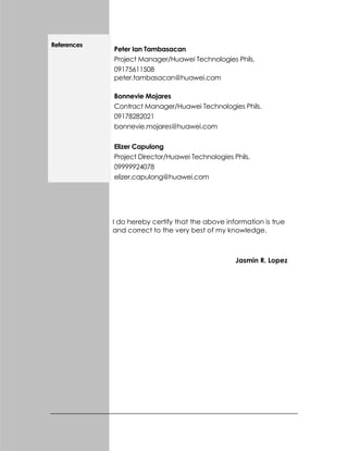 References
Peter Ian Tambasacan
Project Manager/Huawei Technologies Phils.
09175611508
peter.tambasacan@huawei.com
Bonnevie Mojares
Contract Manager/Huawei Technologies Phils.
09178282021
bonnevie.mojares@huawei.com
Elizer Capulong
Project Director/Huawei Technologies Phils.
09999924078
elizer.capulong@huawei.com
I do hereby certify that the above information is true
and correct to the very best of my knowledge.
Jasmin R. Lopez
 