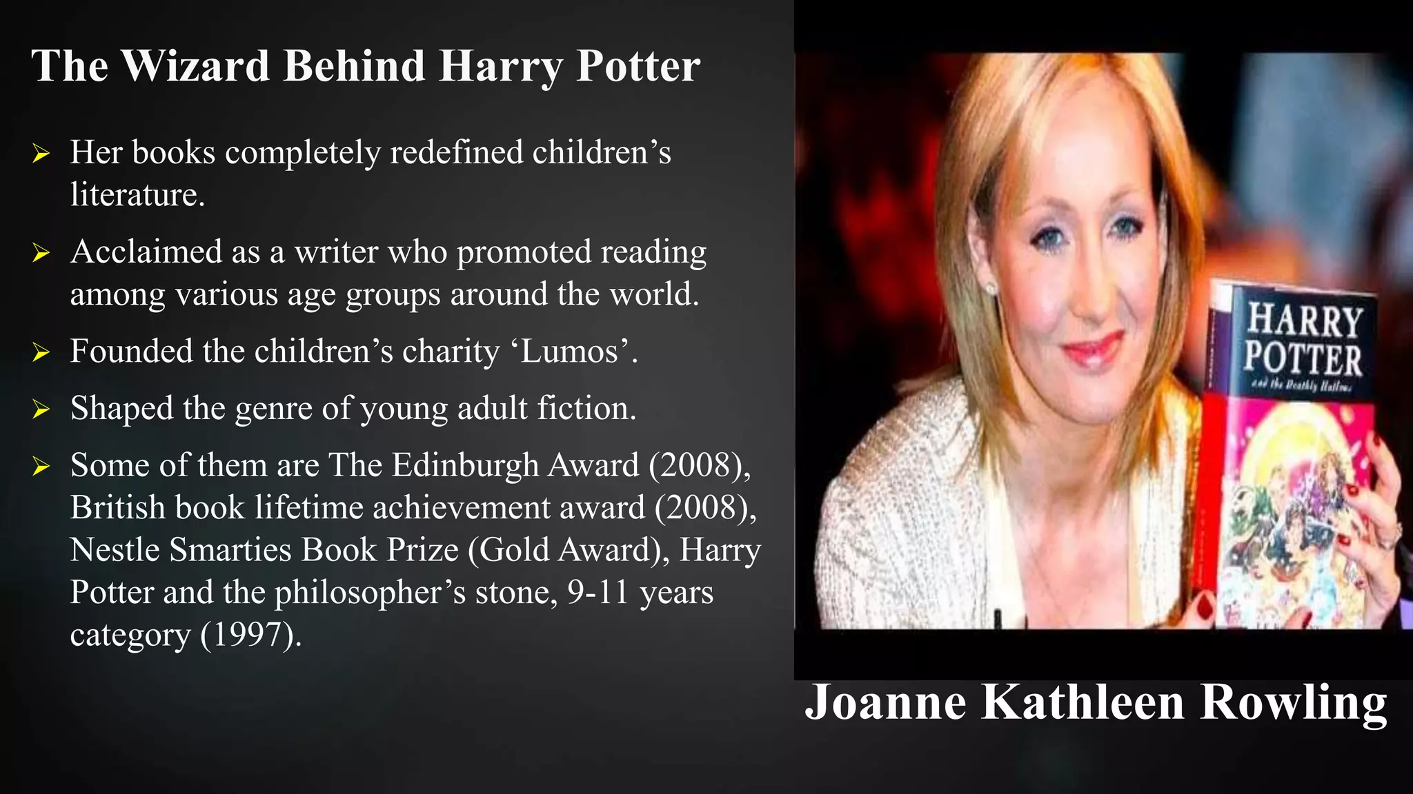 The Wizard Behind Harry Potter
 Her books completely redefined children’s
literature.
 Acclaimed as a writer who promoted reading
among various age groups around the world.
 Founded the children’s charity ‘Lumos’.
 Shaped the genre of young adult fiction.
 Some of them are The Edinburgh Award (2008),
British book lifetime achievement award (2008),
Nestle Smarties Book Prize (Gold Award), Harry
Potter and the philosopher’s stone, 9-11 years
category (1997).
Joanne Kathleen Rowling
 