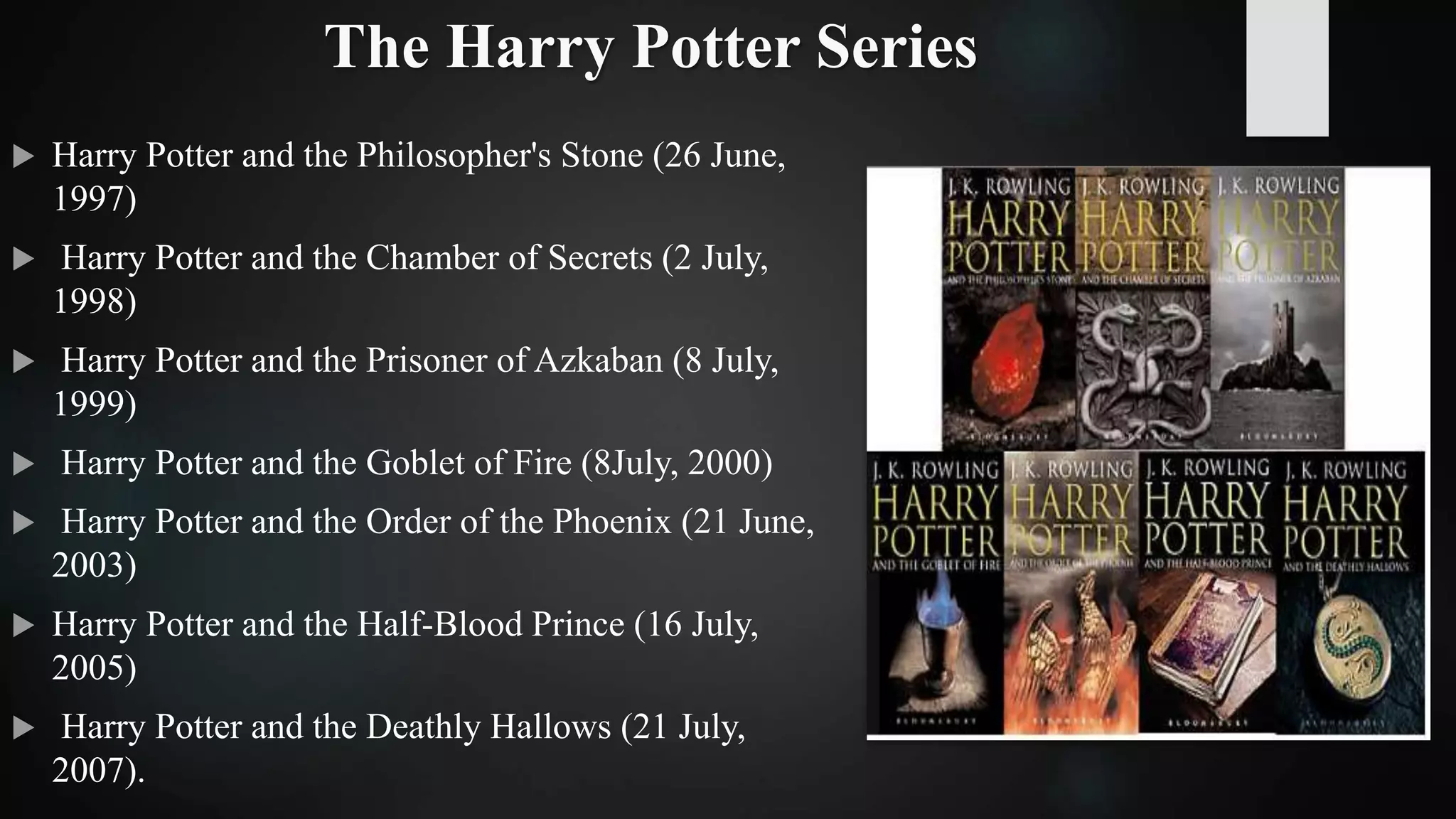 The Harry Potter Series
 Harry Potter and the Philosopher's Stone (26 June,
1997)
 Harry Potter and the Chamber of Secrets (2 July,
1998)
 Harry Potter and the Prisoner of Azkaban (8 July,
1999)
 Harry Potter and the Goblet of Fire (8July, 2000)
 Harry Potter and the Order of the Phoenix (21 June,
2003)
 Harry Potter and the Half-Blood Prince (16 July,
2005)
 Harry Potter and the Deathly Hallows (21 July,
2007).
 